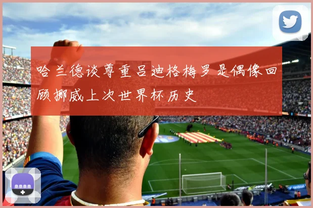 哈兰德谈尊重吕迪格梅罗是偶像回顾挪威上次世界杯历史