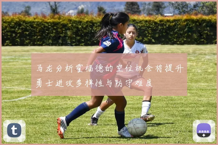 马龙分析霍福德的空位机会将提升勇士进攻多样性与防守难度