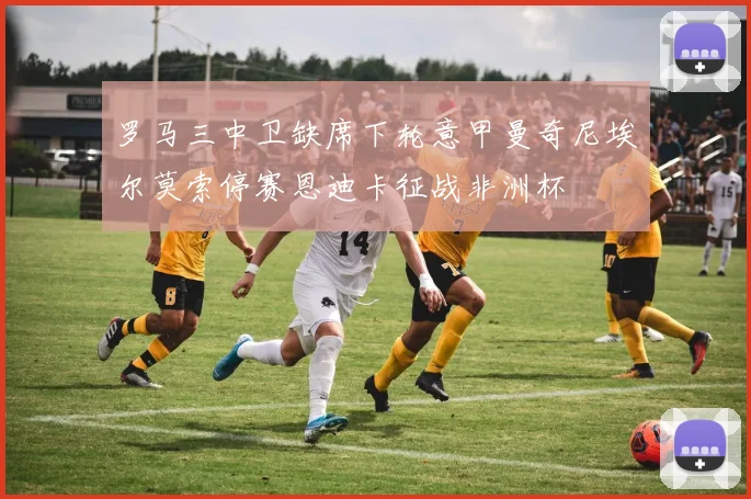 罗马三中卫缺席下轮意甲曼奇尼埃尔莫索停赛恩迪卡征战非洲杯