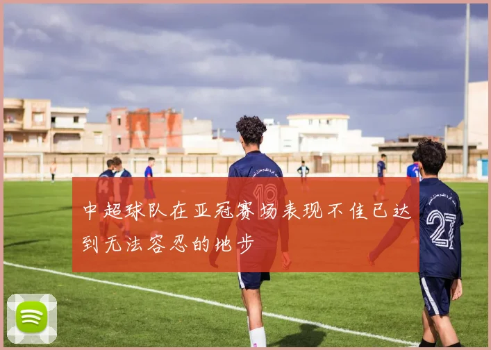 中超球队在亚冠赛场表现不佳已达到无法容忍的地步