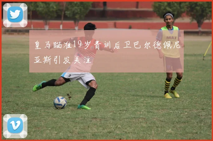 皇马瞄准19岁青训后卫巴尔德佩尼亚斯引发关注