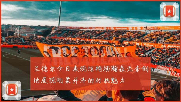 兰德尔今日表现惊艳杨瀚森无奈倒地展现刚柔并济的对抗魅力