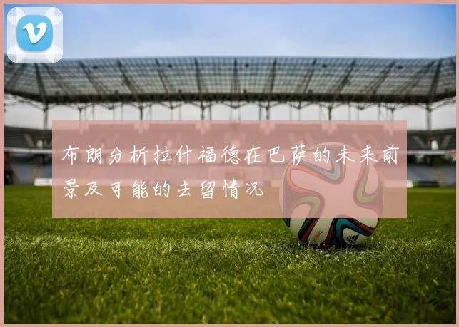 布朗分析拉什福德在巴萨的未来前景及可能的去留情况