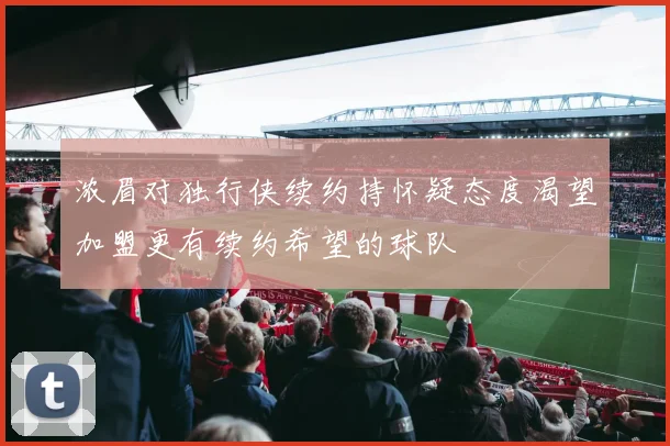 浓眉对独行侠续约持怀疑态度渴望加盟更有续约希望的球队