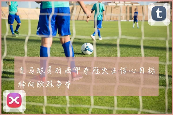 皇马球员对西甲夺冠失去信心目标转向欧冠争夺